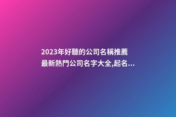 2023年好聽的公司名稱推薦 最新熱門公司名字大全,起名之家-第1張-公司起名-玄機派